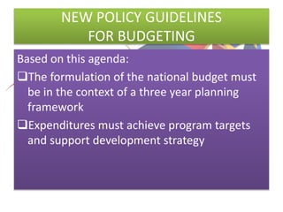 NEW POLICY GUIDELINES
FOR BUDGETING
Based on this agenda:
The formulation of the national budget must
be in the context of a three year planning
framework
Expenditures must achieve program targets
and support development strategy
 