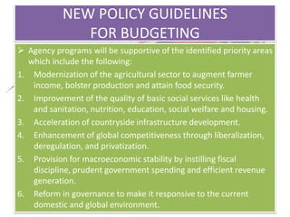 NEW POLICY GUIDELINES
FOR BUDGETING
 Agency programs will be supportive of the identified priority areas
which include the following:
1. Modernization of the agricultural sector to augment farmer
income, bolster production and attain food security.
2. Improvement of the quality of basic social services like health
and sanitation, nutrition, education, social welfare and housing.
3. Acceleration of countryside infrastructure development.
4. Enhancement of global competitiveness through liberalization,
deregulation, and privatization.
5. Provision for macroeconomic stability by instilling fiscal
discipline, prudent government spending and efficient revenue
generation.
6. Reform in governance to make it responsive to the current
domestic and global environment.
 