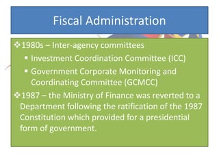 Fiscal Administration
1980s – Inter-agency committees
 Investment Coordination Committee (ICC)
 Government Corporate Monitoring and
Coordinating Committee (GCMCC)
1987 – the Ministry of Finance was reverted to a
Department following the ratification of the 1987
Constitution which provided for a presidential
form of government.
 