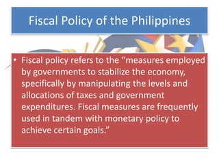 Fiscal Policy of the Philippines
• Fiscal policy refers to the “measures employed
by governments to stabilize the economy,
specifically by manipulating the levels and
allocations of taxes and government
expenditures. Fiscal measures are frequently
used in tandem with monetary policy to
achieve certain goals.”
 