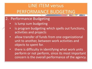 LINE ITEM versus
PERFORMANCE BUDGETING
2. Performance Budgeting
• is lump sum budgeting
• is program budgeting which spells out functions,
activities and projects
• allow transfer of funds from one organizational
unit to another, between work activities and
objects to spent for.
• there is difficulty in identifying what work units
perform or not perform, since its most important
concern is the overall performance of the agency.
 