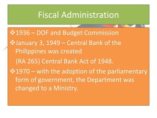 Fiscal Administration
1936 – DOF and Budget Commission
January 3, 1949 – Central Bank of the
Philippines was created
(RA 265) Central Bank Act of 1948.
1970 – with the adoption of the parliamentary
form of government, the Department was
changed to a Ministry.
 