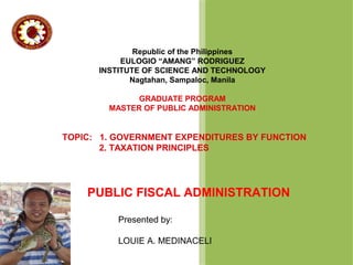 Republic of the Philippines
EULOGIO “AMANG” RODRIGUEZ
INSTITUTE OF SCIENCE AND TECHNOLOGY
Nagtahan, Sampaloc, Manila
GRADUATE PROGRAM
MASTER OF PUBLIC ADMINISTRATION

TOPIC: 1. GOVERNMENT EXPENDITURES BY FUNCTION
2. TAXATION PRINCIPLES

PUBLIC FISCAL ADMINISTRATION
Presented by:
LOUIE A. MEDINACELI

 