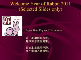Welcome Year of Rabbit 2011 (Selected Slides only) 退一步﹐觀眼前水流。 靜探源﹐水流何處來。 足立水﹐水流阻停滯。 身不意﹐陷入終得恨。 Bryan Gan: Keyword for success 