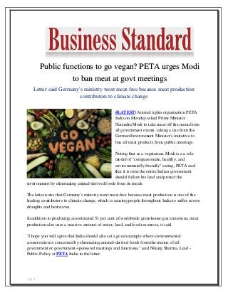 pg. 1
Public functions to go vegan? PETA urges Modi
to ban meat at govt meetings
Letter said Germany's ministry went meat-free because meat production
contributors to climate change
#LATEST| Animal rights organisation PETA
India on Monday asked Prime Minister
Narendra Modi to take meat off the menu from
all government events, taking a cue from the
German Environment Minister's initiative to
ban all meat products from public meetings.
Noting that as a vegetarian, Modi is a a role
model of "compassionate, healthy, and
environmentally friendly" eating, PETA said
that it is time the entire Indian government
should follow his lead and protect the
environment by eliminating animal-derived foods from its meals.
The letter notes that Germany's ministry went meat-free because meat production is one of the
leading contributors to climate change, which is causing people throughout India to suffer severe
droughts and heatwaves.
In addition to producing an estimated 51 per cent of worldwide greenhouse-gas emissions, meat
production also uses a massive amount of water, land, and food resources, it said.
"I hope you will agree that India should also set a good example where environmental
conservation is concerned by eliminating animal-derived foods from the menus of all
government or government-sponsored meetings and functions," said Nikunj Sharma, Lead -
Public Policy at PETA India in the letter.
 