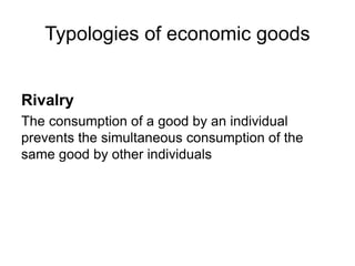 Rivalry
The consumption of a good by an individual
prevents the simultaneous consumption of the
same good by other individuals
Typologies of economic goods
 