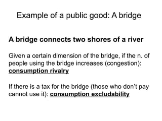 A bridge connects two shores of a river
Given a certain dimension of the bridge, if the n. of
people using the bridge increases (congestion):
consumption rivalry
If there is a tax for the bridge (those who don’t pay
cannot use it): consumption excludability
Example of a public good: A bridge
 