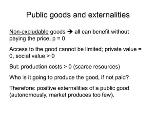 Public goods and externalities
Non-excludable goods  all can benefit without
paying the price, p = 0
Access to the good cannot be limited; private value =
0, social value > 0
But: production costs > 0 (scarce resources)
Who is it going to produce the good, if not paid?
Therefore: positive externalities of a public good
(autonomously, market produces too few).
 