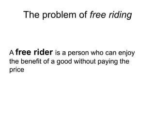 The problem of free riding
A free rider is a person who can enjoy
the benefit of a good without paying the
price
 