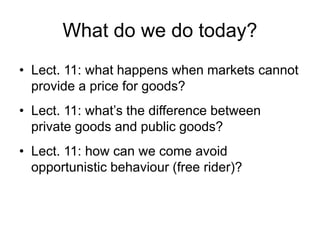 What do we do today?
• Lect. 11: what happens when markets cannot
provide a price for goods?
• Lect. 11: what’s the difference between
private goods and public goods?
• Lect. 11: how can we come avoid
opportunistic behaviour (free rider)?
 