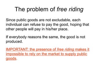 The problem of free riding
Since public goods are not excludable, each
individual can refuse to pay the good, hoping that
other people will pay in his/her place.
If everybody reasons the same, the good is not
produced.
IMPORTANT: the presence of free riding makes it
impossible to rely on the market to supply public
goods.
 