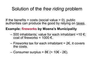 Solution of the free riding problem
If the benefits > costs (social value > 0), public
authorities can produce the good by relying on taxes.
Example: fireworks by Moena’s Municipality
– 500 inhabitants; value for each inhabitant =10 €;
cost of fireworks = 1000 €.
– Fireworks tax for each inhabitant = 2€, it covers
the costs.
– Consumer surplus = 8€ (= 10€ - 2€).
 