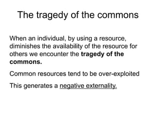 The tragedy of the commons
When an individual, by using a resource,
diminishes the availability of the resource for
others we encounter the tragedy of the
commons.
Common resources tend to be over-exploited
This generates a negative externality.
 