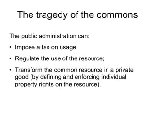The public administration can:
• Impose a tax on usage;
• Regulate the use of the resource;
• Transform the common resource in a private
good (by defining and enforcing individual
property rights on the resource).
The tragedy of the commons
 