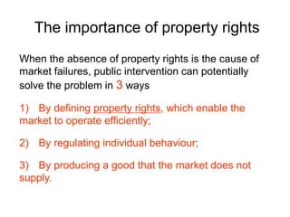 The importance of property rights
When the absence of property rights is the cause of
market failures, public intervention can potentially
solve the problem in 3 ways
1) By defining property rights, which enable the
market to operate efficiently;
2) By regulating individual behaviour;
3) By producing a good that the market does not
supply.
 