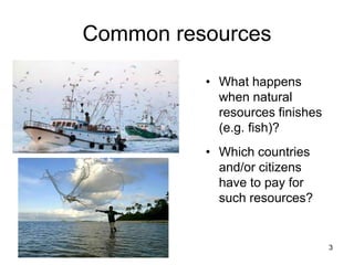 3
Common resources
• What happens
when natural
resources finishes
(e.g. fish)?
• Which countries
and/or citizens
have to pay for
such resources?
 