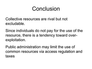 Conclusion
Collective resources are rival but not
excludable.
Since individuals do not pay for the use of the
resource, there is a tendency toward over-
exploitation.
Public administration may limit the use of
common resources via access regulation and
taxes
 