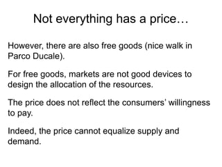 However, there are also free goods (nice walk in
Parco Ducale).
For free goods, markets are not good devices to
design the allocation of the resources.
The price does not reflect the consumers’ willingness
to pay.
Indeed, the price cannot equalize supply and
demand.
Not everything has a price…
 
