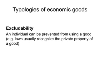 Excludability
An individual can be prevented from using a good
(e.g. laws usually recognize the private property of
a good)
Typologies of economic goods
 