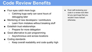 Code Review Benefits
■ Four eyes catch more bugs
○ Catching bugs early can save hours of
debugging later
■ Mentoring of new developers / contributors
○ Learn from mistakes without breaking stuff
■ Establish trust relationships
○ Prepare for more delegation
■ Good alternative to pair programming
○ Asynchronous and across locations
■ Coding standards
○ Keep overall readability and code quality high
■ Even self-reviewing your
code in a review tool often
let you spot bugs that you
wouldn’t have noticed
otherwise.
 