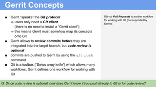 Gerrit Concepts
Q: Since code review is optional, how does Gerrit know if you push directly to Git or for code review?
■ Gerrit “speaks” the Git protocol
⇒ users only need a Git client
(there is no need to install a “Gerrit client”)
⇒ this means Gerrit must somehow map its concepts
onto Git
■ Gerrit allows to review commits before they are
integrated into the target branch, but code review is
optional
■ commits are pushed to Gerrit by using the git push
command
■ Git is a toolbox (“Swiss army knife”) which allows many
workflows, Gerrit defines one workflow for working with
Git
GitHub Pull Requests is another workflow
for working with Git (not supported by
Gerrit).
 