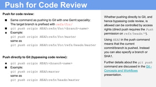 Push for Code Review
Push for code review:
■ Same command as pushing to Git with one Gerrit speciality:
The target branch is prefixed with refs/for/
■ git push origin HEAD:refs/for/<branch-name>
■ Example:
git push origin HEAD:refs/for/master
same as
git push origin HEAD:refs/for/refs/heads/master
Push directly to Git (bypassing code review):
■ git push origin HEAD:<branch-name>
■ Example:
git push origin HEAD:master
same as
git push origin HEAD:refs/heads/master
Whether pushing directly to Git, and
hence bypassing code review, is
allowed can be controlled by access
rights (direct push requires the Push
permission on refs/heads/*).
Using HEAD in the push command
means that the current
commit/branch is pushed. Instead
you can also specify a branch or
SHA1.
Further details about the git push
command are discussed in the Git -
Concepts and Workflows
presentation.
 