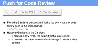 Push for Code Review
■ From the Git clients perspective it looks like every push for code
review goes to the same branch:
refs/for/master
■ However Gerrit tricks the Git client:
○ it creates a new ref for the commit(s) that are pushed
○ it creates or updates an open Gerrit change for each pushed
commit
git push origin HEAD:refs/for/master
 
