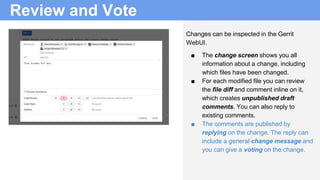 Review and Vote
Changes can be inspected in the Gerrit
WebUI.
■ The change screen shows you all
information about a change, including
which files have been changed.
■ For each modified file you can review
the file diff and comment inline on it,
which creates unpublished draft
comments. You can also reply to
existing comments.
■ The comments are published by
replying on the change. The reply can
include a general change message and
you can give a voting on the change.
 