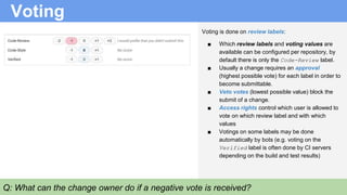 Voting
Voting is done on review labels:
■ Which review labels and voting values are
available can be configured per repository, by
default there is only the Code-Review label.
■ Usually a change requires an approval
(highest possible vote) for each label in order to
become submittable.
■ Veto votes (lowest possible value) block the
submit of a change.
■ Access rights control which user is allowed to
vote on which review label and with which
values
■ Votings on some labels may be done
automatically by bots (e.g. voting on the
Verified label is often done by CI servers
depending on the build and test results)
Q: What can the change owner do if a negative vote is received?
 