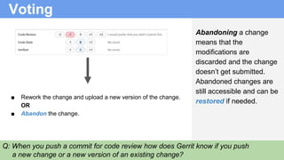 Voting
■ Rework the change and upload a new version of the change.
OR
■ Abandon the change.
Abandoning a change
means that the
modifications are
discarded and the change
doesn’t get submitted.
Abandoned changes are
still accessible and can be
restored if needed.
Q: When you push a commit for code review how does Gerrit know if you push
a new change or a new version of an existing change?
 