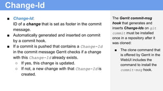 Change-Id
■ Change-Id:
ID of a change that is set as footer in the commit
message.
■ Automatically generated and inserted on commit
by a commit hook.
■ If a commit is pushed that contains a Change-Id
in the commit message Gerrit checks if a change
with this Change-Id already exists.
○ If yes, this change is updated.
○ If not, a new change with that Change-Id is
created.
The Gerrit commit-msg
hook that generates and
inserts Change-Ids on git
commit must be installed
once in a repository after it
was cloned:
■ The clone command that
is offered by Gerrit in the
WebUI includes the
command to install the
commit-msg hook.
 