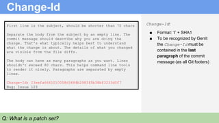 First line is the subject, should be shorter than 70 chars
Separate the body from the subject by an empty line. The
commit message should describe why you are doing the
change. That's what typically helps best to understand
what the change is about. The details of what you changed
are visible from the file diffs.
The body can have as many paragraphs as you want. Lines
shouldn't exceed 80 chars. This helps command line tools
to render it nicely. Paragraphs are separated by empty
lines.
Change-Id: I3eefa6661010058d3684b2983f5b38bf3233d0f7
Bug: Issue 123
Change-Id
Change-Id:
■ Format: ‘I’ + SHA1
■ To be recognized by Gerrit
the Change-Id must be
contained in the last
paragraph of the commit
message (as all Git footers)
Q: What is a patch set?
 
