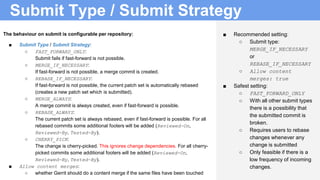 Submit Type / Submit Strategy
■ Recommended setting:
○ Submit type:
MERGE_IF_NECESSARY
or
REBASE_IF_NECESSARY
○ Allow content
merges: true
■ Safest setting:
○ FAST_FORWARD_ONLY
○ With all other submit types
there is a possibility that
the submitted commit is
broken.
○ Requires users to rebase
changes whenever any
change is submitted
○ Only feasible if there is a
low frequency of incoming
changes.
The behaviour on submit is configurable per repository:
■ Submit Type / Submit Strategy:
○ FAST_FORWARD_ONLY:
Submit fails if fast-forward is not possible.
○ MERGE_IF_NECESSARY:
If fast-forward is not possible, a merge commit is created.
○ REBASE_IF_NECESSARY:
If fast-forward is not possible, the current patch set is automatically rebased
(creates a new patch set which is submitted).
○ MERGE_ALWAYS:
A merge commit is always created, even if fast-forward is possible.
○ REBASE_ALWAYS:
The current patch set is always rebased, even if fast-forward is possible. For all
rebased commits some additional footers will be added (Reviewed-On,
Reviewed-By, Tested-By).
○ CHERRY_PICK:
The change is cherry-picked. This ignores change dependencies. For all cherry-
picked commits some additional footers will be added (Reviewed-On,
Reviewed-By, Tested-By).
■ Allow content merges:
○ whether Gerrit should do a content merge if the same files have been touched
 