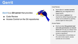 Gerrit
Gerrit is a Git server that provides
■ Code Review
■ Access Control on the Git repositories
Code Review:
■ Gerrit allows to review commits
before they are integrated into a
target branch.
■ Code review is optional, but
required by default (bypassing code
review can be allowed by granting
access rights for direct push)
Access Rights:
■ Gerrit provides fine-grained read
and write permissions on branch
level (with Git only you always have
access to everything once you can
access a repository)
■ This presentation concentrates on
the code review aspect, access
controls are not covered.
 