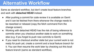 Alternative Workflow
Same as standard workflow, but don’t create local feature branches
and work with detached HEAD instead.
● After pushing a commit for code review it is available on Gerrit
and it can be fetched from there whenever the change needs to
be reworked or rebased (copy the fetch command from the
change screen).
● Working with detached HEAD has the risk of losing reference to
commits when you checkout another state to work on something
else (e.g. if you forgot to push new commits to Gerrit)
● If you need to checkout another state but your current work is not
ready for push yet, create a commit and a local feature branch for
it. You can then resume the work later by checking out this local
feature branch (same as standard workflow).
 