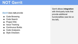 NOT Gerrit
Gerrit does not provide
■ Code Browsing
■ Code Search
■ Project Wiki
■ Issue Tracking
■ Continuous Builds
■ Code Analyzers
■ Style Checkers
Gerrit allows integration
with third-party tools that
provide additional
functionalities (see list on
the left).
 