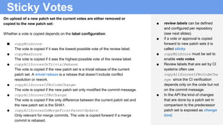 Sticky Votes
■ review labels can be defined
and configured per repository
(see next slides)
■ if a vote or approval is copied
forward to new patch sets it is
called sticky
■ copyMinScore must be set to
enable veto votes
■ Review labels that are set by CI
systems often use
copyAllScoresIfNoCodeCha
nge since the CI verification
depends only on the code but not
on the commit message.
■ In the API the kind of changes
that are done by a patch set in
comparison to the predecessor
patch set is exposed as change
kind.
On upload of a new patch set the current votes are either removed or
copied to the new patch set:
Whether a vote is copied depends on the label configuration:
■ copyMinScore:
The vote is copied if it was the lowest possible vote of the review label.
■ copyMaxScore:
The vote is copied if it was the highest possible vote of the review label.
■ copyAllScoresOnTrivialRebase:
The vote is copied if the new patch set is a trivial rebase of the current
patch set. A trivial rebase is a rebase that doesn’t include conflict
resolution or rework.
■ copyAllScoresIfNoCodeChange:
The vote is copied if the new patch set only modified the commit message.
■ copyAllScoresIfNoChange:
The vote is copied if the only difference between the current patch set and
the new patch set is the SHA1.
■ copyAllScoresOnMergeFirstParentUpdate:
Only relevant for merge commits. The vote is copied forward if a merge
commit is rebased.
 