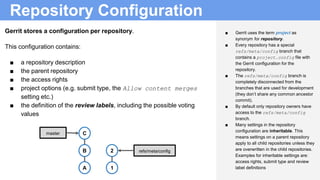 Repository Configuration
B
A
master C
2
1
refs/meta/config
■ Gerrit uses the term project as
synonym for repository.
■ Every repository has a special
refs/meta/config branch that
contains a project.config file with
the Gerrit configuration for the
repository.
■ The refs/meta/config branch is
completely disconnected from the
branches that are used for development
(they don’t share any common ancestor
commit).
■ By default only repository owners have
access to the refs/meta/config
branch.
■ Many settings in the repository
configuration are inheritable. This
means settings on a parent repository
apply to all child repositories unless they
are overwritten in the child repositories.
Examples for inheritable settings are:
access rights, submit type and review
label definitions
Gerrit stores a configuration per repository.
This configuration contains:
■ a repository description
■ the parent repository
■ the access rights
■ project options (e.g. submit type, the Allow content merges
setting etc.)
■ the definition of the review labels, including the possible voting
values
 