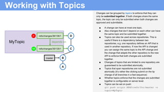 Working with Topics
Changes can be grouped by topics to enforce that they can
only be submitted together. If both changes share the same
topic, the topic can only be submitted when both changes are
approved and submittable.
■ A change can have at most one topic.
■ Also changes that don’t depend on each other can have
the same topic and be submitted together.
■ Topics can also be used across repositories. This is
useful if there is a dependency between two
repositories, e.g. one repository defines an API that is
used in another repository. If now the API is changed
you can assign the same topic to the API change and
the change that adapts the other repository to the new
API to enforce that both changes are submitted
together.
■ Changes of topics that are limited to one repository are
guaranteed to be submitted atomically.
■ Topics that span repositories are not submitted
atomically (it’s rather like clicking submit on the tip
change of all branches in a fast sequence)
■ Whether topics enforce that the changes are submitted
together is configurable on server level.
■ Topics can be set on push:
git push origin HEAD:refs/for/master -o
topic=MyTopic
depends on
B
A
C
D
master
refs/changes/36/136/1
refs/changes/35/135/1
MyTopic
+2
-1
 