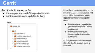 Gerrit
In the Gerrit installation folder on the
server (review_site) you can find
a git folder that contains all Git
repositories that are managed by
Gerrit:
■ these are bare repositories
(this means they don’t have a
working dir)
■ the repositories may be
hierarchically structured in
subfolders
At Google the repositories are not
stored in the file system, but in a
database.
Gerrit
Gerrit is built on top of Git
■ it manages standard Git repositories and
■ controls access and updates to them
 