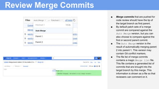 Review Merge Commits
■ Merge commits that are pushed for
code review should have the tip of
the target branch as first parent.
■ By default patch sets of a merge
commit are compared against the
Auto Merge version, but you can
also choose to compare against the
first or second parent commit.
■ The Auto Merge version is the
result of automatically merging parent
2 into parent 1. This version may
contain Git conflict markers.
■ The file list of merge commits
contains a magic Merge list file.
This file contains a generated list of
commits that are brought into the
target branch by this merge. This
information is shown as a file so that
reviewers can comment on it.
 