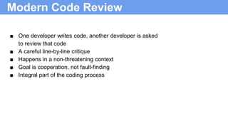 Modern Code Review
■ One developer writes code, another developer is asked
to review that code
■ A careful line-by-line critique
■ Happens in a non-threatening context
■ Goal is cooperation, not fault-finding
■ Integral part of the coding process
 