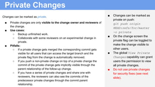 Private Changes
■ Changes can be marked as
private on push:
git push origin
HEAD:refs/for/master
-o private
■ On the change screen the
private flag can be toggled to
make the change visible to
other users.
■ The global View Private
Changes capability can grant
users the permission to view
all private changes.
■ Do not use private changes
for security fixes (see next
slide).
Changes can be marked as private.
■ Private changes are only visible to the change owner and reviewers of
the change.
■ Use cases:
○ Backup unfinished work.
○ Collaborate with some reviewers on an experimental change in
private.
■ Pitfalls:
○ If a private change gets merged the corresponding commit gets
visible for all users that can access the target branch and the
private flag from the change is automatically removed.
○ If you push a non-private change on top of a private change the
commit of the private change gets implicitly visible through the
parent relationship of the follow-up change.
○ If you have a series of private changes and share one with
reviewers, the reviewers can also see the commits of the
predecessor private changes through the commit parent
relationship.
 