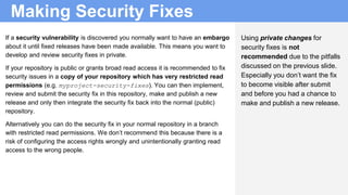 Making Security Fixes
Using private changes for
security fixes is not
recommended due to the pitfalls
discussed on the previous slide.
Especially you don’t want the fix
to become visible after submit
and before you had a chance to
make and publish a new release.
If a security vulnerability is discovered you normally want to have an embargo
about it until fixed releases have been made available. This means you want to
develop and review security fixes in private.
If your repository is public or grants broad read access it is recommended to fix
security issues in a copy of your repository which has very restricted read
permissions (e.g. myproject-security-fixes). You can then implement,
review and submit the security fix in this repository, make and publish a new
release and only then integrate the security fix back into the normal (public)
repository.
Alternatively you can do the security fix in your normal repository in a branch
with restricted read permissions. We don’t recommend this because there is a
risk of configuring the access rights wrongly and unintentionally granting read
access to the wrong people.
 