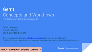Gerrit Code Review
Gerrit Code Review
Gerrit
Concepts and Workflows
(for Googlers: go/gerrit-explained)
Edwin Kempin
Googl...