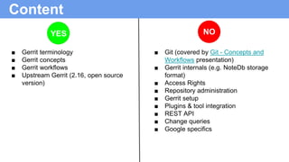 Content
■ Gerrit terminology
■ Gerrit concepts
■ Gerrit workflows
■ Upstream Gerrit (2.16, open source
version)
■ Git (cov...