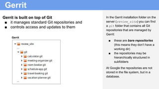 Gerrit
In the Gerrit installation folder on the
server (review_site) you can find
a git folder that contains all Git
repos...