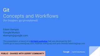 Gerrit Code Review
Gerrit Code Review
Git
Concepts and Workﬂows
(for Googlers: go/git-explained)
Edwin Kempin
Google Munich
ekempin@google.com
This presentation is based on a Git/Gerrit workshop that was developed by SAP.
Credits go to sasa.zivkov@sap.com, matthias.sohn@sap.com and christian.halstrick@sap.com
PUBLIC - SHARED WITH GERRIT COMMUNITY
 