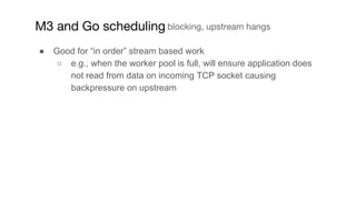 ● Good for “in order” stream based work
○ e.g., when the worker pool is full, will ensure application does
not read from d...