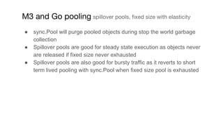 ● sync.Pool will purge pooled objects during stop the world garbage
collection
● Spillover pools are good for steady state...
